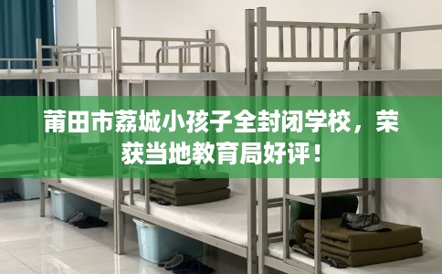 莆田市荔城小孩子全封闭学校，荣获当地教育局好评！