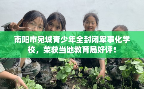 南阳市宛城青少年全封闭军事化学校，荣获当地教育局好评！