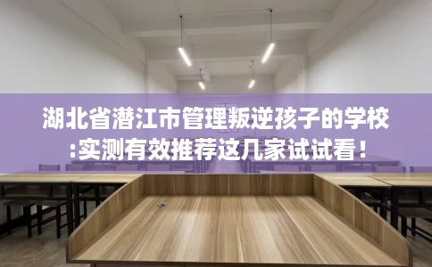 湖北省潜江市管理叛逆孩子的学校:实测有效推荐这几家试试看！