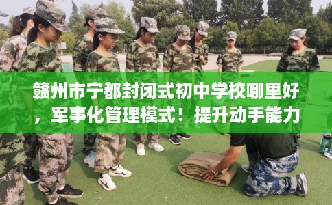 赣州市宁都封闭式初中学校哪里好，军事化管理模式！提升动手能力！