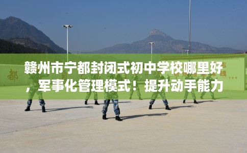 赣州市宁都封闭式初中学校哪里好，军事化管理模式！提升动手能力！