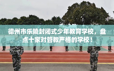 德州市乐陵封闭式少年教育学校，盘点十家对管教严格的学校！