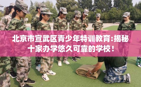 北京市宣武区青少年特训教育:揭秘十家办学悠久可靠的学校！