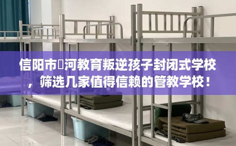 信阳市浉河教育叛逆孩子封闭式学校,筛选几家值得信赖的管教学校! 信阳市浉河教育叛逆孩子封闭式学校,筛选几家值得信赖的管教学校!