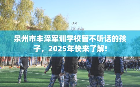 泉州市丰泽军训学校管不听话的孩子，2025年快来了解!