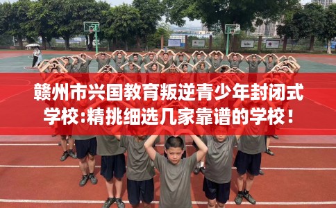 赣州市兴国教育叛逆青少年封闭式学校:精挑细选几家靠谱的学校！