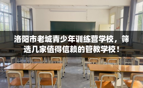 洛阳市老城青少年训练营学校，筛选几家值得信赖的管教学校！