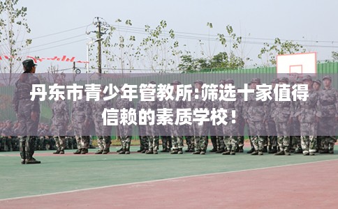 丹东市青少年管教所:筛选十家值得信赖的素质学校! 丹东市青少年管教所:筛选十家值得信赖的素质学校!