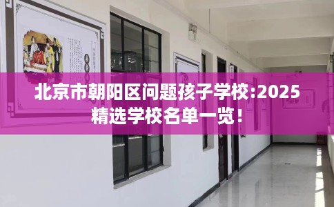 北京市朝阳区问题孩子学校:2025精选学校名单一览! 北京市朝阳区问题孩子学校:2025精选学校名单一览!