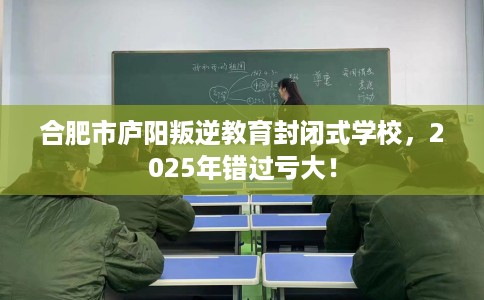 合肥市庐阳叛逆教育封闭式学校,2025年错过亏大! 合肥市庐阳叛逆教育封闭式学校,2025年错过亏大!