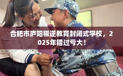 合肥市庐阳叛逆教育封闭式学校，2025年错过亏大！