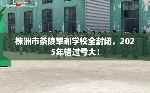 株洲市茶陵军训学校全封闭，2025年错过亏大！