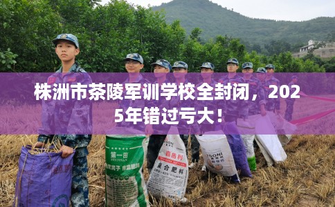 株洲市茶陵军训学校全封闭，2025年错过亏大！