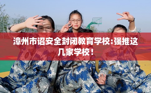漳州市诏安全封闭教育学校:强推这几家学校！