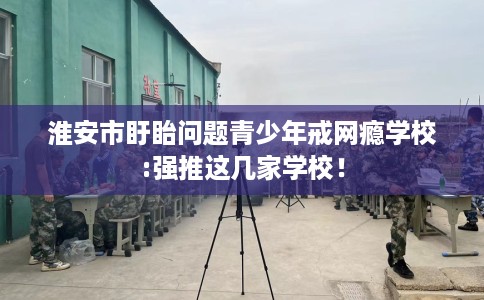 淮安市盱眙问题青少年戒网瘾学校:强推这几家学校！
