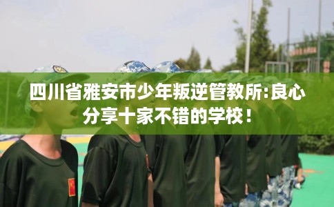 四川省雅安市少年叛逆管教所:良心分享十家不错的学校！