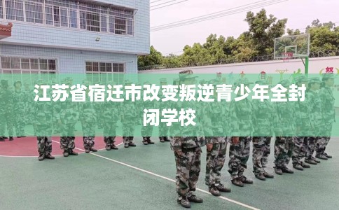 江苏省宿迁市改变叛逆青少年全封闭学校