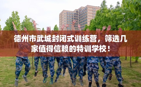 德州市武城封闭式训练营，筛选几家值得信赖的特训学校！