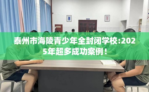泰州市海陵青少年全封闭学校:2025年超多成功案例！