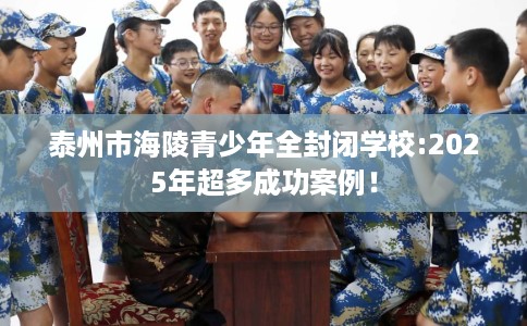 泰州市海陵青少年全封闭学校:2025年超多成功案例！