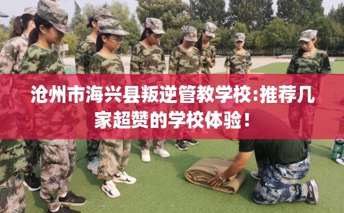 沧州市海兴县叛逆管教学校:推荐几家超赞的学校体验! 沧州市海兴县叛逆管教学校:推荐几家超赞的学校体验!
