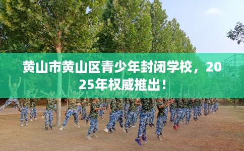 黄山市黄山区青少年封闭学校,2025年权威推出! 黄山市黄山区青少年封闭学校,2025年权威推出!