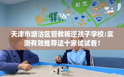 天津市塘沽区管教叛逆孩子学校:实测有效推荐这十家试试看! 天津市塘沽区管教叛逆孩子学校:实测有效推荐这十家试试看!
