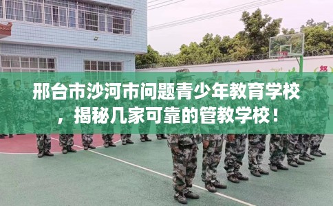 邢台市沙河市问题青少年教育学校，揭秘几家可靠的管教学校！