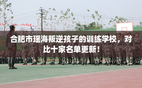 合肥市瑶海叛逆孩子的训练学校，对比十家名单更新！