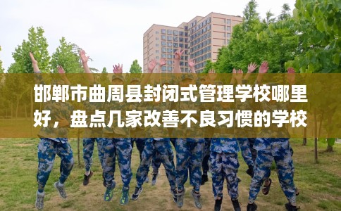 邯郸市曲周县封闭式管理学校哪里好,盘点几家改善不良习惯的学校! 邯郸市曲周县封闭式管理学校哪里好,盘点几家改善不良习惯的学校!