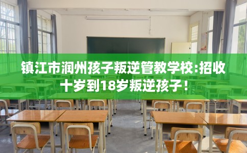 镇江市润州孩子叛逆管教学校:招收十岁到18岁叛逆孩子！