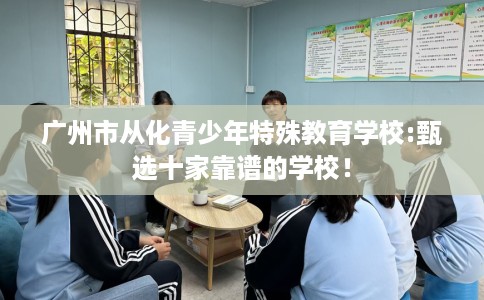 广州市从化青少年特殊教育学校:甄选十家靠谱的学校! 广州市从化青少年特殊教育学校:甄选十家靠谱的学校!