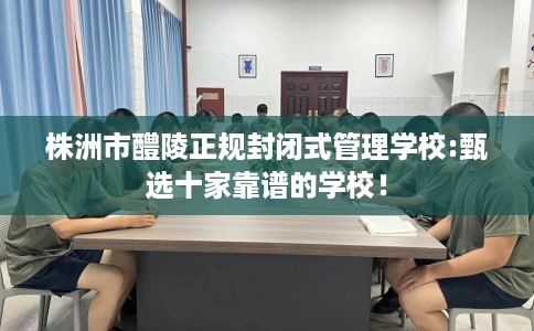 株洲市醴陵正规封闭式管理学校:甄选十家靠谱的学校！