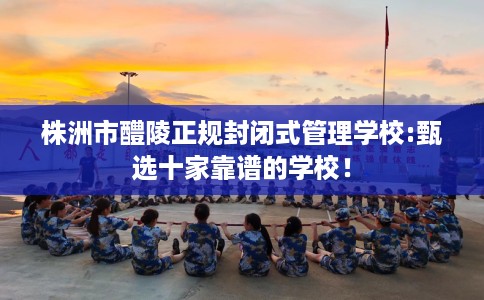 株洲市醴陵正规封闭式管理学校:甄选十家靠谱的学校！