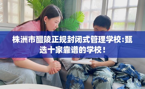 株洲市醴陵正规封闭式管理学校:甄选十家靠谱的学校！