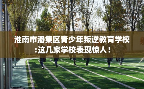 淮南市潘集区青少年叛逆教育学校:这几家学校表现惊人! 淮南市潘集区青少年叛逆教育学校:这几家学校表现惊人!
