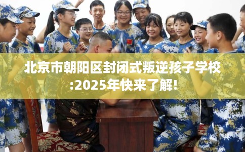 北京市朝阳区封闭式叛逆孩子学校:2025年快来了解! 北京市朝阳区封闭式叛逆孩子学校:2025年快来了解!