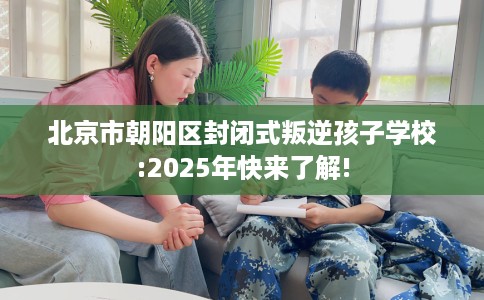 北京市朝阳区封闭式叛逆孩子学校:2025年快来了解!