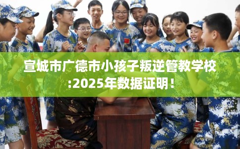 宣城市广德市小孩子叛逆管教学校:2025年数据证明! 宣城市广德市小孩子叛逆管教学校:2025年数据证明!