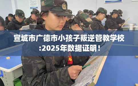 宣城市广德市小孩子叛逆管教学校:2025年数据证明！