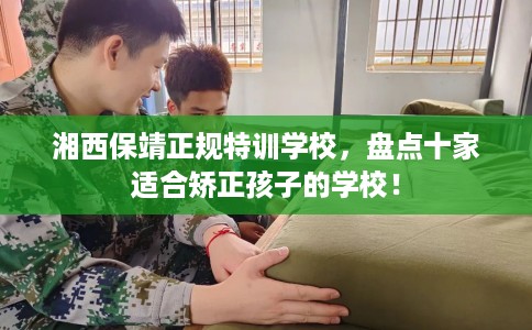 湘西保靖正规特训学校,盘点十家适合矫正孩子的学校! 湘西保靖正规特训学校,盘点十家适合矫正孩子的学校!