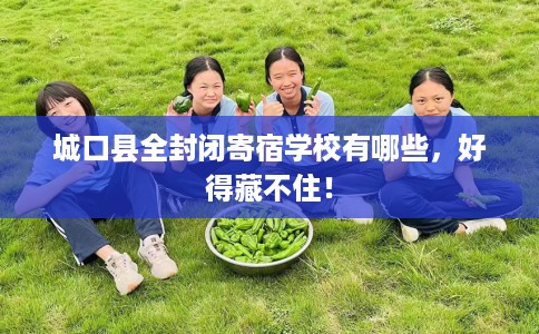 城口县全封闭寄宿学校有哪些,好得藏不住! 城口县全封闭寄宿学校有哪些,好得藏不住!