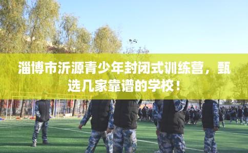 淄博市沂源青少年封闭式训练营，甄选几家靠谱的学校！