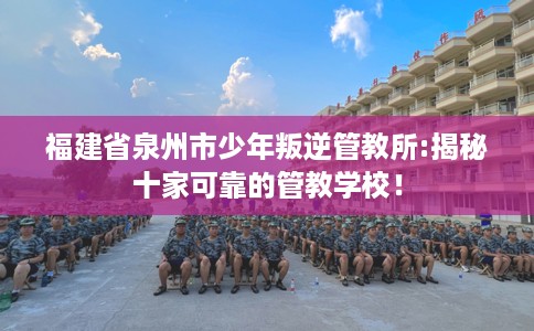 福建省泉州市少年叛逆管教所:揭秘十家可靠的管教学校！