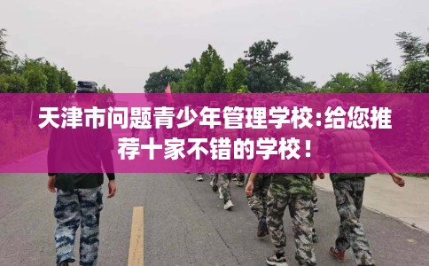 天津市问题青少年管理学校:给您推荐十家不错的学校！