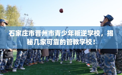 石家庄市晋州市青少年叛逆学校，揭秘几家可靠的管教学校！