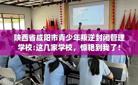 陕西省咸阳市青少年叛逆封闭管理学校:这几家学校，惊艳到我了！