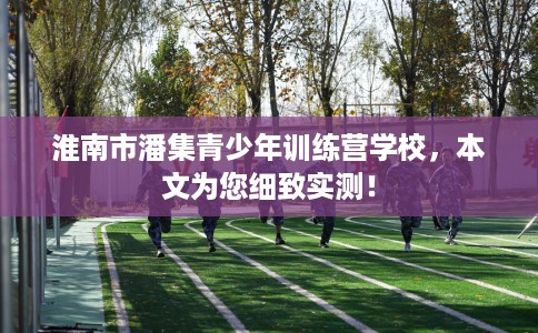 淮南市潘集青少年训练营学校，本文为您细致实测！