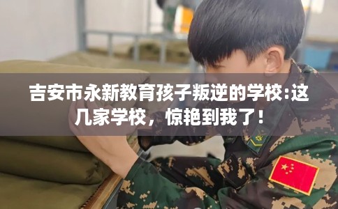 吉安市永新教育孩子叛逆的学校:这几家学校,惊艳到我了! 吉安市永新教育孩子叛逆的学校:这几家学校,惊艳到我了!