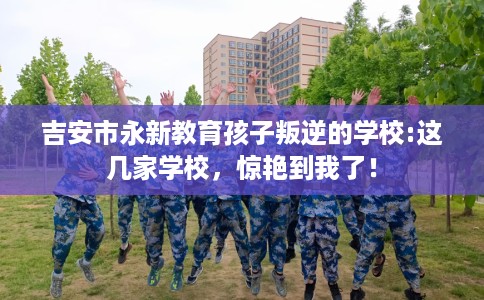 吉安市永新教育孩子叛逆的学校:这几家学校，惊艳到我了！